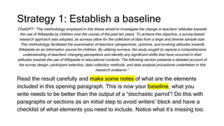 Strategy 1: Establish a baseline
ChatGPT: “The methodology employed in this thesis aimed to investigate the change in teachers' attitudes towards
the use of Wikipedia by children over the course of the past ten years. To achieve this objective, a survey-based
research approach was adopted, as surveys allow for the collection of data from a large and diverse sample size.
This methodology facilitated the examination of teachers' perspectives, opinions, and evolving attitudes towards
Wikipedia as an information source for children. By utilizing surveys, the study sought to capture a comprehensive
understanding of teachers' changing perceptions and identify any significant shifts that have occurred in their
attitudes towards the use of Wikipedia in educational contexts. The following section presents a detailed account of
the survey design, participant selection, data collection methods, and data analysis procedures undertaken in this
research endeavor.”
Read the result carefully and make some notes of what are the elements
included in this opening paragraph. This is now your baseline, what you
write needs to be better than the output of a “stochastic parrot”! Do this with
paragraphs or sections as an initial step to avoid writers’ block and have a
checklist of what elements you need to include. Notice what it’s missing too.
 