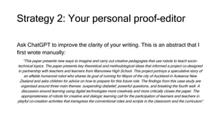 Strategy 2: Your personal proof-editor
Ask ChatGPT to improve the clarity of your writing. This is an abstract that I
first wrote manually:
“This paper presents new ways to imagine and carry out creative pedagogies that use robots to teach socio-
technical topics. The paper presents key theoretical and methodological ideas that informed a project co-designed
in partnership with teachers and learners from Manurewa High School. This project portrays a speculative story of
an affable humanoid robot who shares its goal of running for Mayor of the city of Auckland in Aotearoa New
Zealand and asks children for advice on how to prepare for this future role. The findings from this case study are
organised around three main themes: suspending disbelief, powerful questions, and breaking the fourth wall. A
discussion around learning using digital technologies more creatively and more critically closes the paper. The
appropriateness of robots for creative and dialogic learning call for the participation of learners and teachers in
playful co-creation activities that transgress the conventional roles and scripts in the classroom and the curriculum”
 
