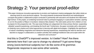 Strategy 2: Your personal proof-editor
“This paper introduces innovative approaches to envision and implement creative pedagogies that utilize robots as
teaching tools for socio-technical subjects. The study presents fundamental theoretical and methodological
concepts that guided a collaborative project conducted in partnership with educators and students from Manurewa
High School. In this project, an endearing humanoid robot is portrayed engaging in a speculative narrative, aspiring
to run for the position of Mayor in Auckland, Aotearoa New Zealand. The robot seeks advice from children on how
to prepare for this prospective role. The case study findings are categorized into three primary themes: suspending
disbelief, powerful questioning, and breaking the fourth wall. Furthermore, the paper concludes with a discussion
on fostering more creative and critical approaches to learning with digital technologies. It highlights the significance
of robots in facilitating imaginative and interactive learning experiences, emphasizing the need for learners and
teachers to engage in collaborative co-creation activities that challenge traditional roles and scripts within the
classroom and curriculum”
And this is ChatGPT’s improved version. Is it better? How? Are there
elements here that I can use to change my abstract? It got some things
wrong (socio-technical subjects) but I do like some of its grammar.
Regenerate response to see some other variants.
 