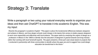 Strategy 3: Translate
Write a paragraph or two using your natural everyday words to organize your
ideas and then ask ChatGPT to translate it into academic English. This was
my input:
Rewrite this paragraph in academic English: "This paper is about the fundamental differences between designers
and artisans in Mexico, and how design schools could change in the twenty first century to better prepare designers
to work more respectfully and effectively with local artisans. The paper starts by analysing the origins of design as a
profession in Mexico in the 1960s to identify how the education of designers is geared towards servicing industry
rather than working with local handcraft experts. The paper presents a three-part case study based on projects that
I conducted in partnership with three communities to identify where the gaps are and to suggest how could design
education be transformed in the future.”
 