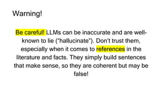 Warning!
Be careful! LLMs can be inaccurate and are well-
known to lie (“hallucinate”). Don’t trust them,
especially when it comes to references in the
literature and facts. They simply build sentences
that make sense, so they are coherent but may be
false!
 