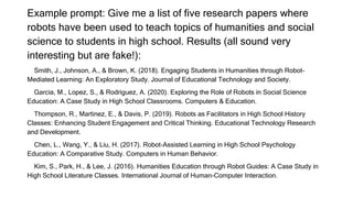 Example prompt: Give me a list of five research papers where
robots have been used to teach topics of humanities and social
science to students in high school. Results (all sound very
interesting but are fake!):
Smith, J., Johnson, A., & Brown, K. (2018). Engaging Students in Humanities through Robot-
Mediated Learning: An Exploratory Study. Journal of Educational Technology and Society.
Garcia, M., Lopez, S., & Rodriguez, A. (2020). Exploring the Role of Robots in Social Science
Education: A Case Study in High School Classrooms. Computers & Education.
Thompson, R., Martinez, E., & Davis, P. (2019). Robots as Facilitators in High School History
Classes: Enhancing Student Engagement and Critical Thinking. Educational Technology Research
and Development.
Chen, L., Wang, Y., & Liu, H. (2017). Robot-Assisted Learning in High School Psychology
Education: A Comparative Study. Computers in Human Behavior.
Kim, S., Park, H., & Lee, J. (2016). Humanities Education through Robot Guides: A Case Study in
High School Literature Classes. International Journal of Human-Computer Interaction.
 