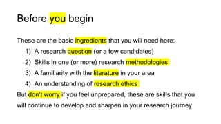 Before you begin
These are the basic ingredients that you will need here:
1) A research question (or a few candidates)
2) Skills in one (or more) research methodologies
3) A familiarity with the literature in your area
4) An understanding of research ethics
But don’t worry if you feel unprepared, these are skills that you
will continue to develop and sharpen in your research journey
 
