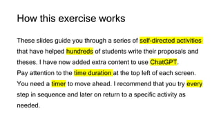 How this exercise works
These slides guide you through a series of self-directed activities
that have helped hundreds of students write their proposals and
theses. I have now added extra content to use ChatGPT.
Pay attention to the time duration at the top left of each screen.
You need a timer to move ahead. I recommend that you try every
step in sequence and later on return to a specific activity as
needed.
 