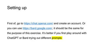Setting up
First of, go to https://chat.openai.com/ and create an account. Or
you can use https://bard.google.com/, it should be the same for
the purpose of this exercise. It’s better if you first play around with
ChatGPT or Bard trying out different prompts
 