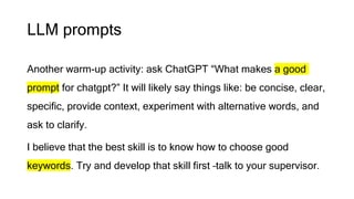 LLM prompts
Another warm-up activity: ask ChatGPT “What makes a good
prompt for chatgpt?” It will likely say things like: be concise, clear,
specific, provide context, experiment with alternative words, and
ask to clarify.
I believe that the best skill is to know how to choose good
keywords. Try and develop that skill first –talk to your supervisor.
 