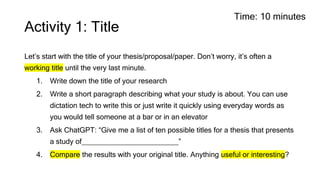 Activity 1: Title
Let’s start with the title of your thesis/proposal/paper. Don’t worry, it’s often a
working title until the very last minute.
1. Write down the title of your research
2. Write a short paragraph describing what your study is about. You can use
dictation tech to write this or just write it quickly using everyday words as
you would tell someone at a bar or in an elevator
3. Ask ChatGPT: “Give me a list of ten possible titles for a thesis that presents
a study of________________________”
4. Compare the results with your original title. Anything useful or interesting?
Time: 10 minutes
 