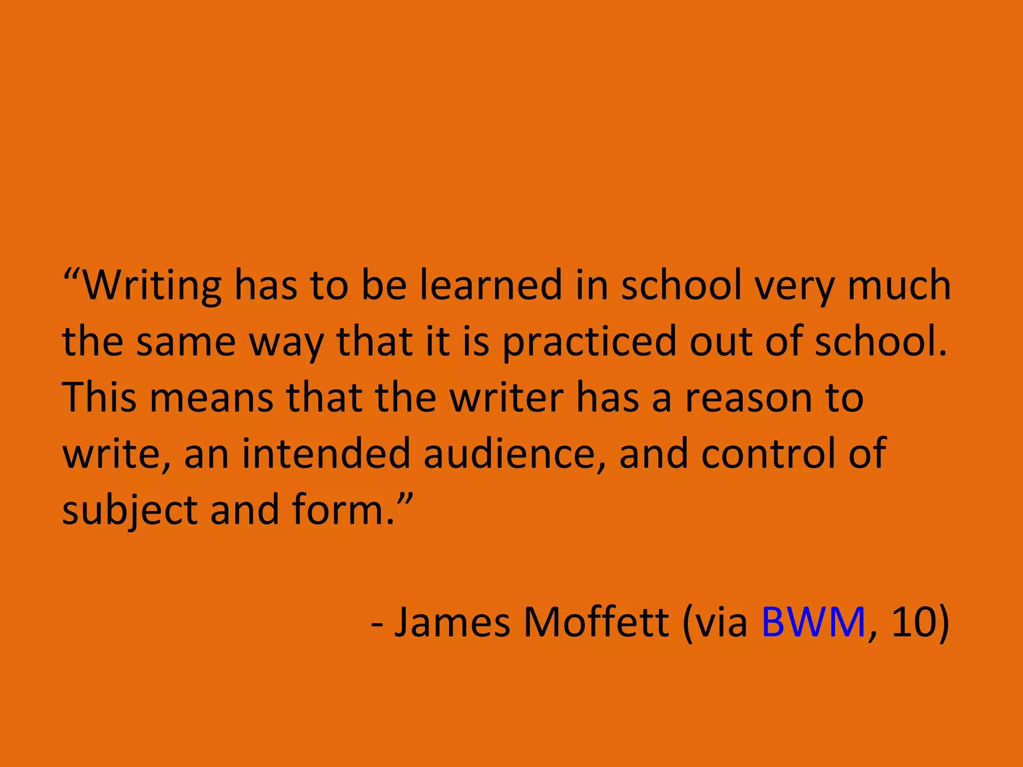 “ Writing has to be learned in school very much the same way that it is practiced out of school.  This means that the writer has a reason to write, an intended audience, and control of subject and form.” - James Moffett (via  BWM , 10)  