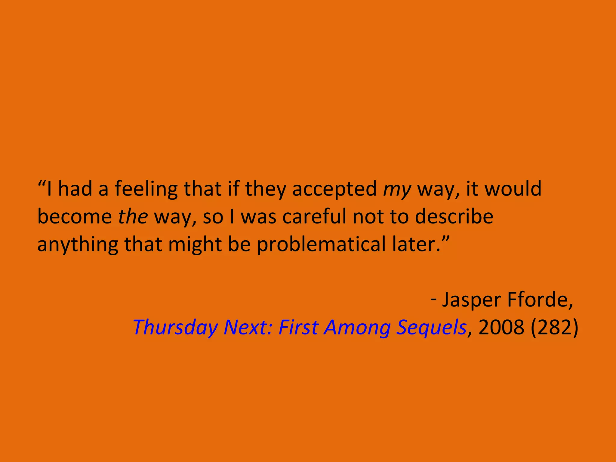 “ I had a feeling that if they accepted  my  way, it would become  the  way, so I was careful not to describe anything that might be problematical later.” Jasper Fforde,  Thursday Next: First Among Sequels , 2008 (282) 