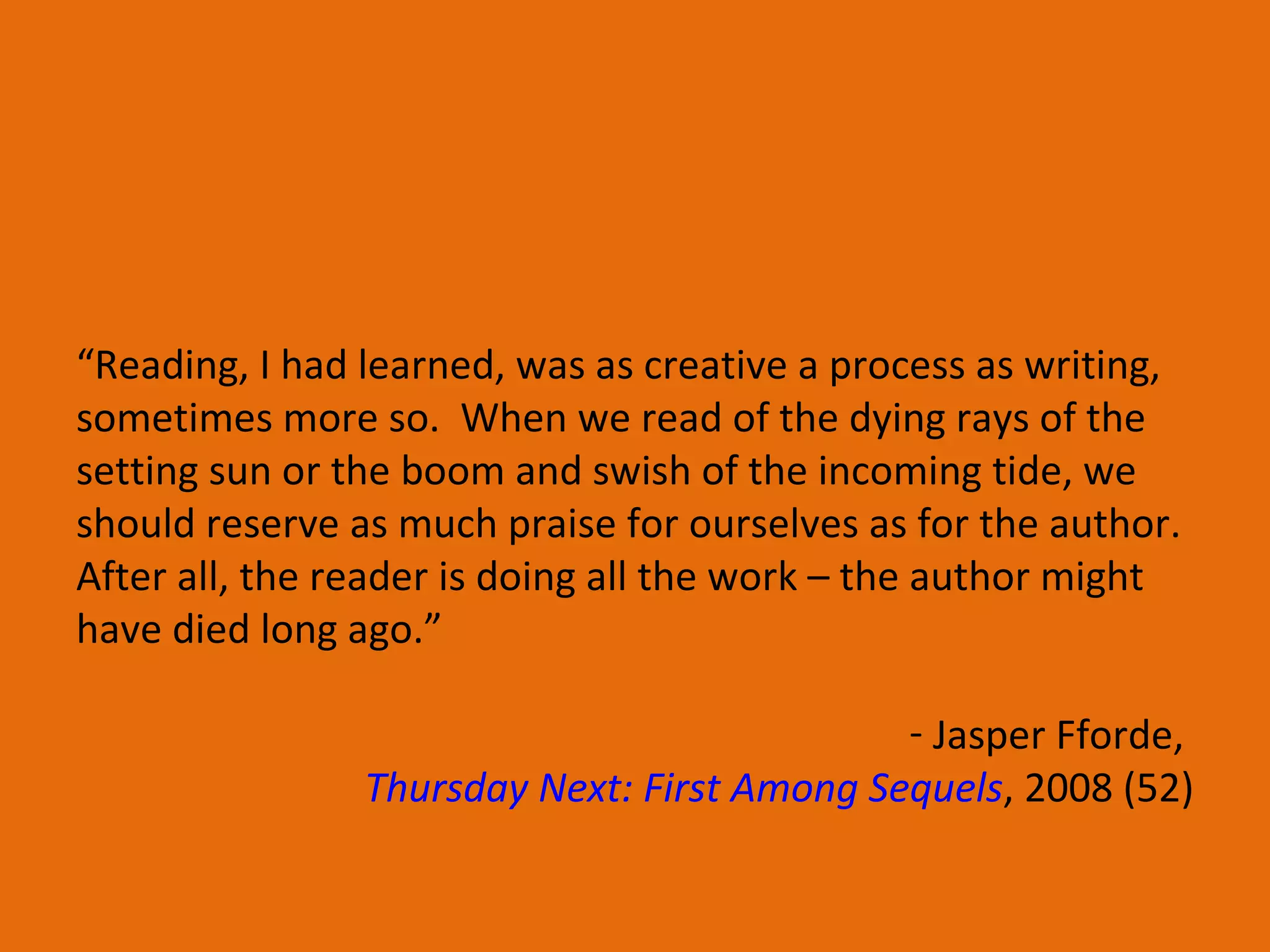 “ Reading, I had learned, was as creative a process as writing, sometimes more so.  When we read of the dying rays of the setting sun or the boom and swish of the incoming tide, we should reserve as much praise for ourselves as for the author.  After all, the reader is doing all the work – the author might have died long ago.” Jasper Fforde,  Thursday Next: First Among Sequels , 2008 (52) 