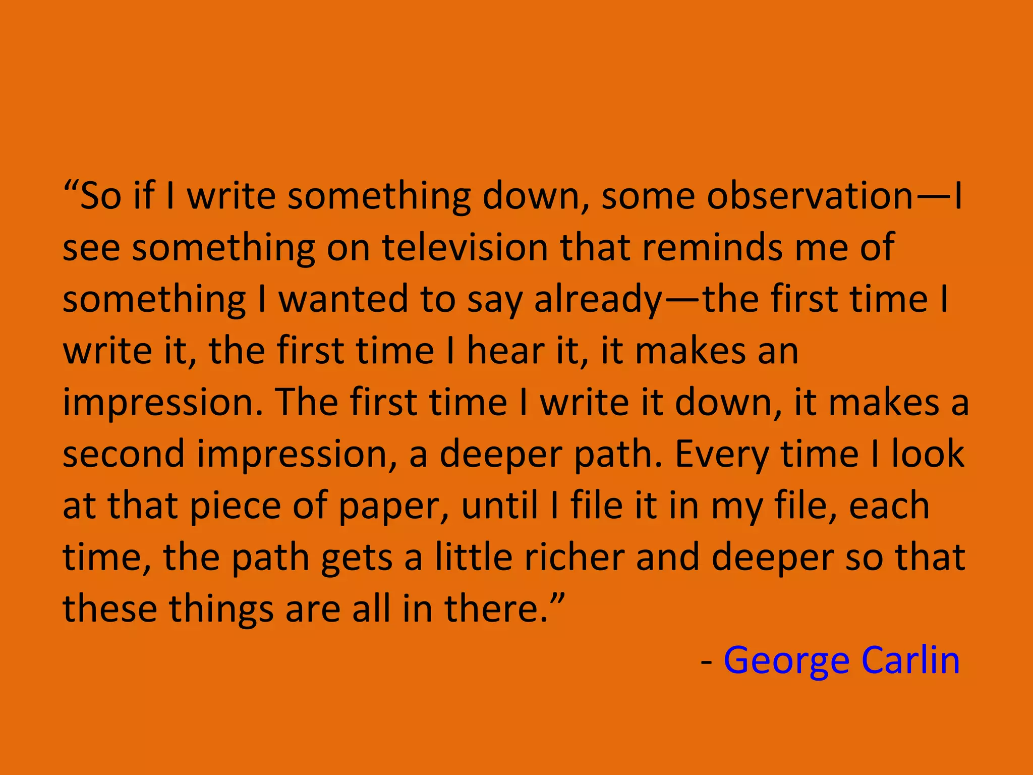 “ So if I write something down, some observation—I see something on television that reminds me of something I wanted to say already—the first time I write it, the first time I hear it, it makes an impression. The first time I write it down, it makes a second impression, a deeper path. Every time I look at that piece of paper, until I file it in my file, each time, the path gets a little richer and deeper so that these things are all in there.” -  George Carlin   