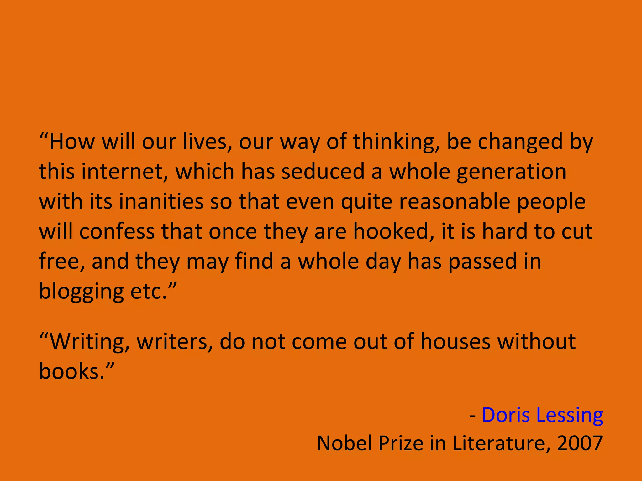 “ Writing, writers, do not come out of houses without books.” “ How will our lives, our way of thinking, be changed by this internet, which has seduced a whole generation with its inanities so that even quite reasonable people will confess that once they are hooked, it is hard to cut free, and they may find a whole day has passed in blogging etc.” -  Doris Lessing Nobel Prize in Literature, 2007 