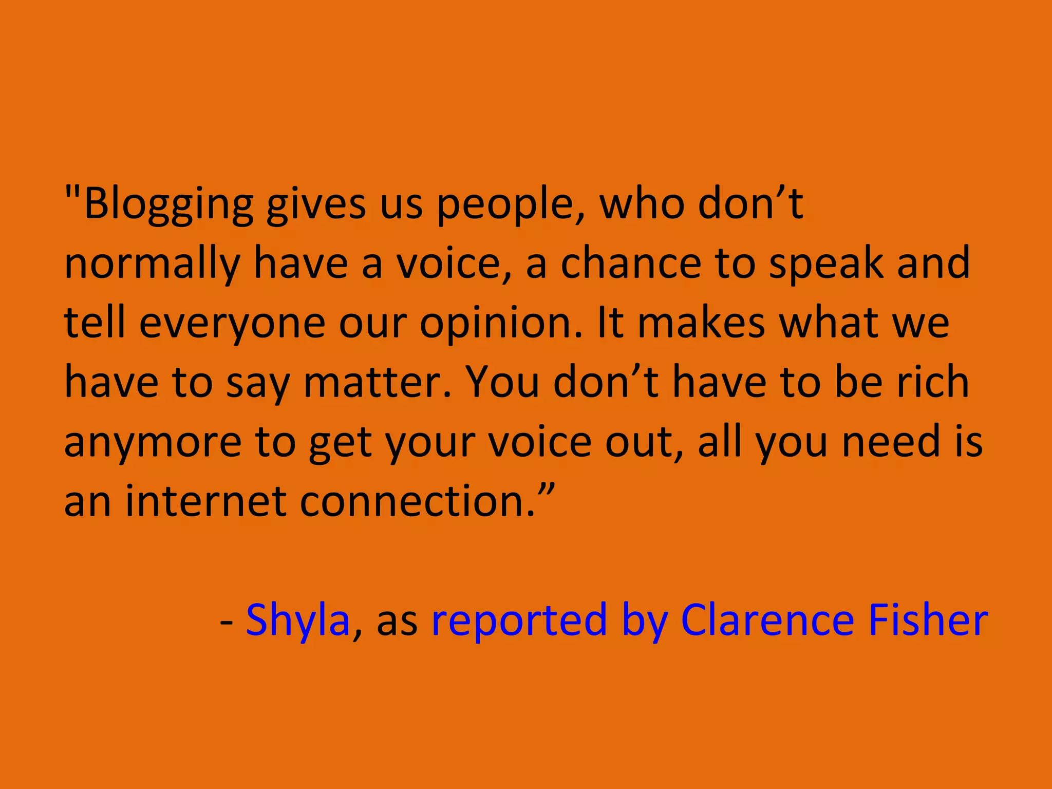 &quot;Blogging gives us people, who don’t normally have a voice, a chance to speak and tell everyone our opinion. It makes what we have to say matter. You don’t have to be rich anymore to get your voice out, all you need is an internet connection.” -  Shyla , as  reported by Clarence Fisher 