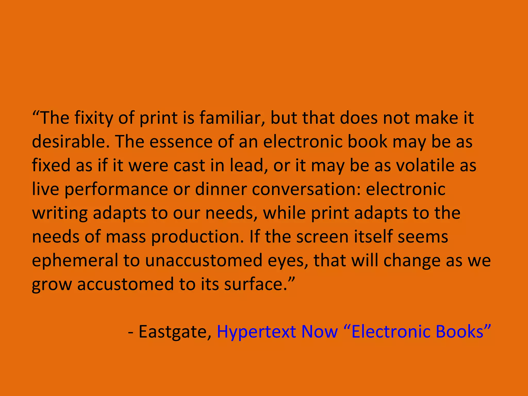 “ The fixity of print is familiar, but that does not make it desirable. The essence of an electronic book may be as fixed as if it were cast in lead, or it may be as volatile as live performance or dinner conversation: electronic writing adapts to our needs, while print adapts to the needs of mass production. If the screen itself seems ephemeral to unaccustomed eyes, that will change as we grow accustomed to its surface.” - Eastgate,  Hypertext Now “Electronic Books”  