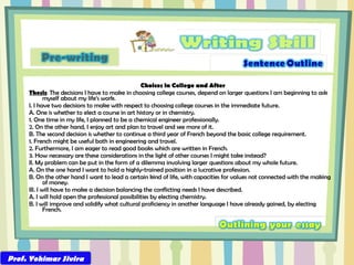 Choices in College and After Thesis : The decisions I have to make in choosing college courses, depend on larger questions I am beginning to ask myself about my life’s work. I. I have two decisions to make with respect to choosing college courses in the immediate future. A. One is whether to elect a course in art history or in chemistry. 1. One time in my life, I planned to be a chemical engineer professionally. 2. On the other hand, I enjoy art and plan to travel and see more of it. B. The second decision is whether to continue a third year of French beyond the basic college requirement. 1. French might be useful both in engineering and travel. 2. Furthermore, I am eager to read good books which are written in French. 3. How necessary are these considerations in the light of other courses I might take instead? II. My problem can be put in the form of a dilemma involving larger questions about my whole future. A. On the one hand I want to hold a highly-trained position in a lucrative profession. B. On the other hand I want to lead a certain kind of life, with capacities for values not connected with the making of money. III. I will have to make a decision balancing the conflicting needs I have described. A. I will hold open the professional possibilities by electing chemistry. B. I will improve and solidify what cultural proficiency in another language I have already gained, by electing French.  Prof. Yohimar Sivira 