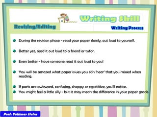 During the revision phase - read your paper slowly, out loud to yourself. Better yet, read it out loud to a friend or tutor. Even better - have someone read it out loud to you! You will be amazed what paper issues you can ‘hear’ that you missed when reading. If parts are awkward, confusing, choppy or repetitive, you’ll notice. You might feel a little silly - but it may mean the difference in your paper grade. Prof. Yohimar Sivira 