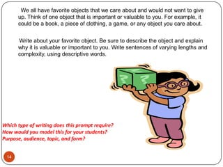 14      We all have favorite objects that we care about and would not want to give up. Think of one object that is important or valuable to you. For example, it could be a book, a piece of clothing, a game, or any object you care about.      Write about your favorite object. Be sure to describe the object and explain why it is valuable or important to you. Write sentences of varying lengths and complexity, using descriptive words. Which type of writing doesthis prompt require? How would youmodel this for your students?Purpose, audience, topic, and form?