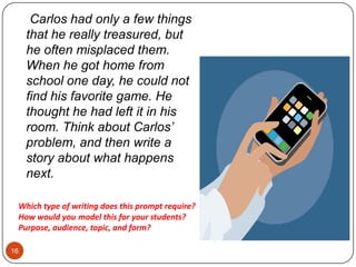 16    Carlos had only a few things that he really treasured, but he often misplaced them.  When he got home from school one day, he could not find his favorite game. He thought he had left it in his room. Think about Carlos’ problem, and then write a story about what happens next.Which type of writing does this prompt require? How would youmodel this for your students?Purpose, audience, topic, and form?