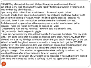 “Come on mom! Get up! It’s six! We got to go!” screached Samantha. Shewas so excited to go to her camp over night with her best friends. “Mom, hurry up!”Samantha yelled again.“I’m coming, I’m coming. Get in the car, I’ll be down in a minute.” her momsaid. While Samantha was waiting for her mother, she had breakfast and shecheked over her list again to make sure she had everything.Once her mom was ready, they got in the car & was off to camp. Everyonesaid bye when they got there & Samantha met up with her friends. “Hey Sam!” saidJessica“Hey guys!” Sam said back. “Lets go on a hike after we find a place to put ourstuff.” “That sounds great!” everyone said.So, once they found their camp site and they were settled in they went on ahike. It started to get dark after a while though so they turned back. Now, because itwas getting darker and darker, it was harder to see everything. As they were on theirway back to camp, they made a wrong turn on the trail. They all noticed this whenthe saw that they had went around in a circle. “We’re lost” screamed Jessica.“I don’t think we are.” said Sam. “I remember seeing this weird rock on ourway here. Let’s go back this way, it should lead us back to camp.”So, because Sam was the smartest out of everyone, they all followed her andit turns out that it was the right way to go. They got to their tents, went to bed, andthe next morning, had a quiet ride home.19