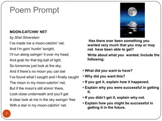 Poem Prompt7MOON-CATCHIN’ NETby Shel SilversteinI’ve made me a moon-catchin’ net,And I’m goin’ huntin’ tonight,I’ll run along swingin’ it over my head,And grab for that big ball of light.So tomorrow just look at the sky,And if there’s no moon you can betI’ve found what I sought and I finally caughtThe moon in my moon-catchin’ net.But if the moon’s still shinin’ there,Look close underneath and you’ll getA clear look at me in the sky swingin’ freeWith a star in my moon-catchin’ net.      Has there ever been something you wanted very much that you may or may not  have been able to get? Write about what you  wanted. Include the following:• What did you want to have?• Why did you want this?• If you got it, explain how it happened.• Explain why you were successful in getting it.• If you didn’t get it, explain why not.• Explain how you might be successful in getting it in the future.