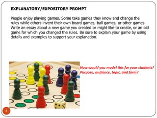 EXPLANATORY/EXPOSITORY PROMPT People enjoy playing games. Some take games they know and change the rules while others invent their own board games, ball games, or other games. Write an essay about a new game you created or might like to create, or an old game for which you changed the rules. Be sure to explain your game by using details and examples to support your explanation. 8How would youmodel this for your students?Purpose, audience, topic, and form?