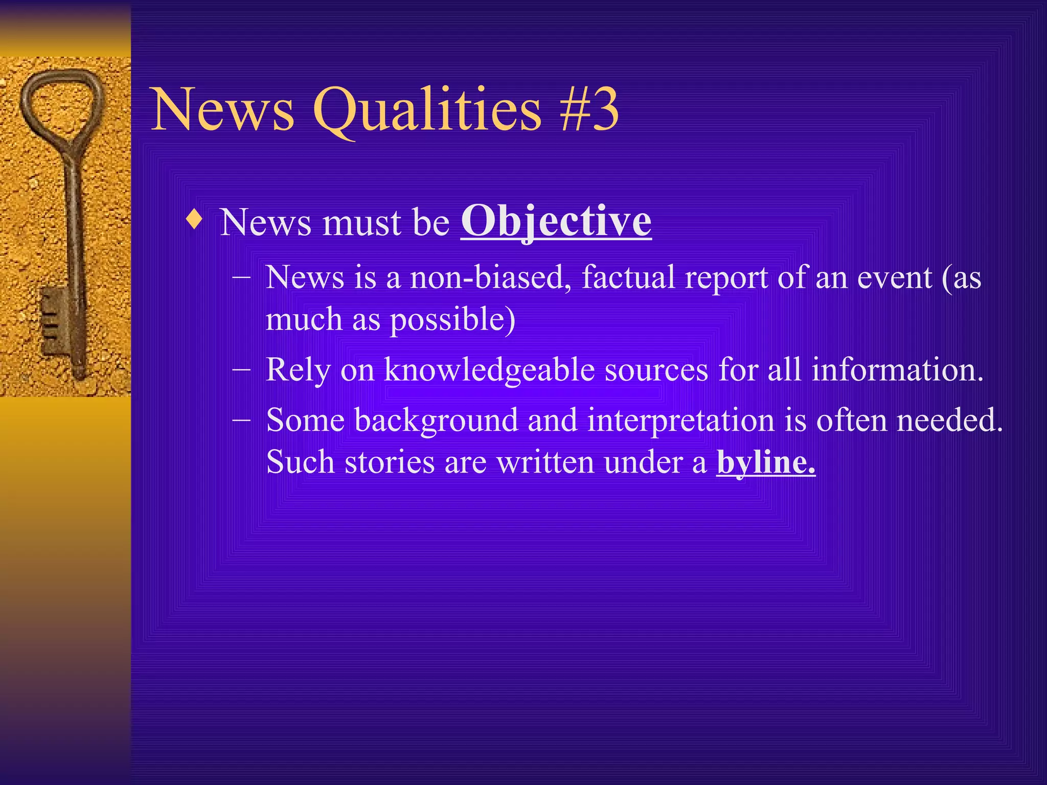 News Qualities #3 News must be  Objective News is a non-biased, factual report of an event (as much as possible) Rely on knowledgeable sources for all information. Some background and interpretation is often needed. Such stories are written under a  byline. 