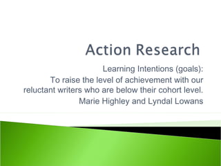 Learning Intentions (goals):
To raise the level of achievement with our
reluctant writers who are below their cohort level.
Marie Highley and Lyndal Lowans
 