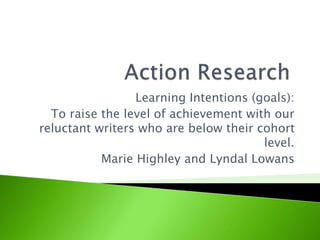 Learning Intentions (goals):
To raise the level of achievement with our
reluctant writers who are below their cohort
level.
Marie Highley and Lyndal Lowans
 