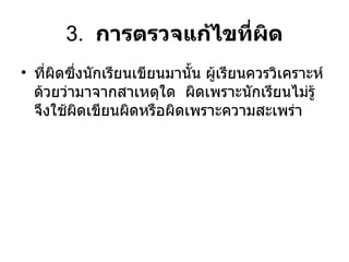 3.  การตรวจแก้ไขที่ผิด ที่ผิดซึ่งนักเรียนเขียนมานั้น ผู้เรียนควรวิเคราะห์ด้วยว่ามาจากสาเหตุใด  ผิดเพราะนักเรียนไม่รู้จึงใช้ผิดเขียนผิดหรือผิดเพราะความสะเพร่า  