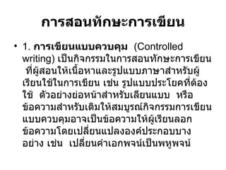 การสอนทักษะการเขียน 1.  การเขียนแบบควบคุม  (Controlled writing)  เป็นกิจกรรมในการสอนทักษะการเขียน  ที่ผู้สอนให้เนื้อหาและรูปแบบภาษาสำหรับผู้เรียนใช้ในการเขียน เช่น รูปแบบประโยคที่ต้องใช้  ตัวอย่างย่อหน้าสำหรับเลียนแบบ  หรือข้อความสำหรับเติมให้สมบูรณ์กิจกรรมการเขียนแบบควบคุมอาจเป็นข้อความให้ผู้เรียนลอกข้อความโดยเปลี่ยนแปลงองค์ประกอบบางอย่าง เช่น  เปลี่ยนคำเอกพจน์เป็นพหูพจน์ 