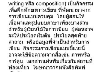 2.  การเขียนแบบมีการชี้แนะ   (guided writing  หรือ  composition)  เป็นกิจกรรมเพื่อฝึกทักษะการเขียน ที่พัฒนามาจากการเขียนแบบควบคุม  โดยผู้สอนให้เนื้อหาและรูปแบบภาษาเพียงบางส่วน สำหรับผู้เรียนใช้ในการเขียน  ผู้สอนอาจจะให้ประโยคเริ่มต้น  ประโยคสุดท้าย  คำถาม  หรือข้อมูลที่จำเป็นสำหรับการเขียน  กิจกรรมการเขียนแบบชี้แนะนี้  อาจจะใช้ข้อความจากสื่อเช่น ภาพหรือการ์ตูน  เอกสารแผ่นพับเกี่ยวกับสถานที่ท่องเที่ยว  โฆษณาจากหนังสือพิมพ์ เป็นต้น  