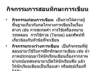 กิจกรรมการสอนทักษะการเขียน กิจกรรมก่อนการเขียน   เป็นการให้ความรู้พื้นฐานเกี่ยวกับกลไกทางการเขียนในเรื่อง ต่างๆ เช่น การสะกดคำ การใช้เครื่องหมายวรรคตอน  การใช้กาล  (Tense)  และศัพท์ที่เกี่ยวข้องกับหัวข้อที่จะเขียน  กิจกรรมระหว่างการเขียน  เป็นกิจกรรมที่ผู้สอนนำมาใช้ในการฝึกทักษะการเขียน เช่น นำภาพประกอบมาให้นักเรียนเขียนเรื่องจากภาพ นำเทปบทสนทนามาเปิดให้นักเรียนฟัง แล้วให้นักเรียนเขียนเป็นเรื่องเล่า หรือสรุปเรื่องที่ได้ยิน 