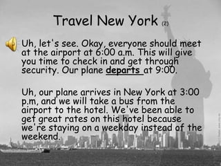 Travel New York          (2)



Uh, let's see. Okay, everyone should meet
at the airport at 6:00 a.m. This will give
you time to check in and get through
security. Our plane departs at 9:00.

Uh, our plane arrives in New York at 3:00
p.m, and we will take a bus from the
airport to the hotel. We've been able to
get great rates on this hotel because
we're staying on a weekday instead of the
weekend.
 