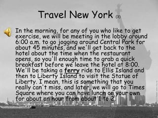 Travel New York              (3)



In the morning, for any of you who like to get
exercise, we will be meeting in the lobby around
6:00 a.m. to go jogging around Central Park for
about 45 minutes, and we'll get back to the
hotel about the time when the restaurant
opens, so you'll enough time to grab a quick
breakfast before we leave the hotel at 8:00.
We'll be taking a ferry ride to Ellis Island and
then to Liberty Island to visit the Statue of
Liberty. I mean, this is something that you
really can't miss, and later, we will go to Times
Square where you can have lunch on your own
for about an hour from about 1 to 2.
 