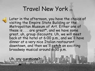 Travel New York             (4)



Later in the afternoon, you have the choice of
visiting the Empire State Building or the
Metropolitan Museum of Art. Either one of
these is . . . are great*, and we have some
great, uh, group discounts. Uh, we will meet
back at the hotel at 6:00 p.m., and we'll have
dinner at a very nice Italian restaurant
downtown, and then we'll catch an exciting
broadway musical around 8:30 p.m.

Uh, any questions?
 
