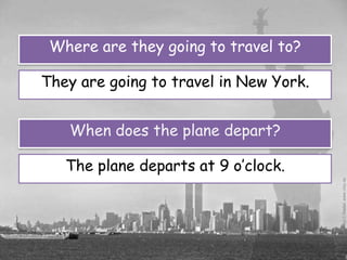 Where are they going to travel to?

They are going to travel in New York.


   When does the plane depart?

   The plane departs at 9 o’clock.
 