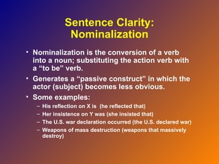 Sentence Clarity:
                Nominalization
• Nominalization is the conversion of a verb
  into a noun; substituting the action verb with
  a “to be” verb.
• Generates a “passive construct” in which the
  actor (subject) becomes less obvious.
• Some examples:
   –   His reflection on X is (he reflected that)
   –   Her insistence on Y was (she insisted that)
   –   The U.S. war declaration occurred (the U.S. declared war)
   –   Weapons of mass destruction (weapons that massively
       destroy)
 
