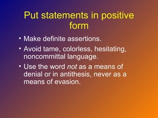 Put statements in positive
           form
• Make definite assertions.
• Avoid tame, colorless, hesitating,
  noncommittal language.
• Use the word not as a means of
  denial or in antithesis, never as a
  means of evasion.
 