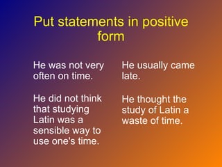 Put statements in positive
          form

He was not very    He usually came
often on time.     late.

He did not think   He thought the
that studying      study of Latin a
Latin was a        waste of time.
sensible way to
use one's time.
 