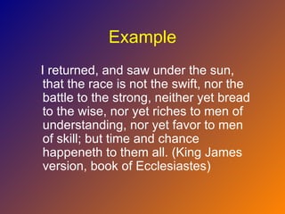 Example
I returned, and saw under the sun,
 that the race is not the swift, nor the
 battle to the strong, neither yet bread
 to the wise, nor yet riches to men of
 understanding, nor yet favor to men
 of skill; but time and chance
 happeneth to them all. (King James
 version, book of Ecclesiastes)
 