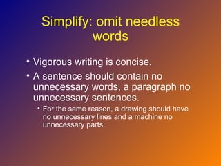 Simplify: omit needless
            words
• Vigorous writing is concise.
• A sentence should contain no
  unnecessary words, a paragraph no
  unnecessary sentences.
  • For the same reason, a drawing should have
    no unnecessary lines and a machine no
    unnecessary parts.
 