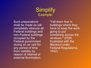 Simplify
                 Example:
Such preparations        "Tell them that in
shall be made as will    buildings where they
completely obscure all   have to keep the work
Federal buildings and    going to put
non-Federal buildings    something across the
occupied by the          windows." (FDR,
Federal government       frustrated with the
during an air raid for   Blackout order,
any period of time       Federal Regulations,
from visibility by       1942)
reason of internal or
external illumination.
 