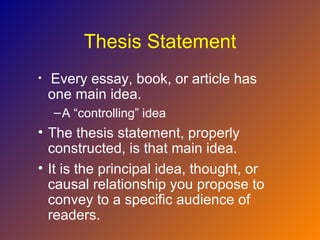 Thesis Statement
•   Every essay, book, or article has
    one main idea.
    – A “controlling” idea
• The thesis statement, properly
  constructed, is that main idea.
• It is the principal idea, thought, or
  causal relationship you propose to
  convey to a specific audience of
  readers.
 