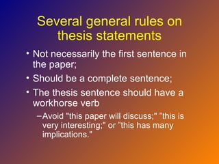 Several general rules on
     thesis statements
• Not necessarily the first sentence in
  the paper;
• Should be a complete sentence;
• The thesis sentence should have a
  workhorse verb
  – Avoid "this paper will discuss;" ”this is
    very interesting;" or ”this has many
    implications."
 