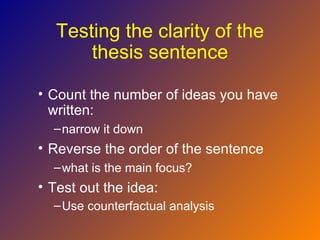 Testing the clarity of the
       thesis sentence

• Count the number of ideas you have
  written:
  – narrow it down
• Reverse the order of the sentence
  – what is the main focus?
• Test out the idea:
  – Use counterfactual analysis
 