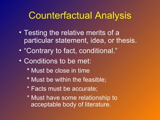 Counterfactual Analysis
• Testing the relative merits of a
  particular statement, idea, or thesis.
• “Contrary to fact, conditional.”
• Conditions to be met:
  * Must be close in time
  * Must be within the feasible;
  * Facts must be accurate;
  * Must have some relationship to
    acceptable body of literature.
 