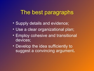 The best paragraphs
• Supply details and evidence;
• Use a clear organizational plan;
• Employ cohesive and transitional
  devices;
• Develop the idea sufficiently to
  suggest a convincing argument.
 