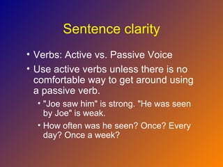 Sentence clarity
• Verbs: Active vs. Passive Voice
• Use active verbs unless there is no
  comfortable way to get around using
  a passive verb.
  • "Joe saw him" is strong. "He was seen
    by Joe" is weak.
  • How often was he seen? Once? Every
    day? Once a week?
 