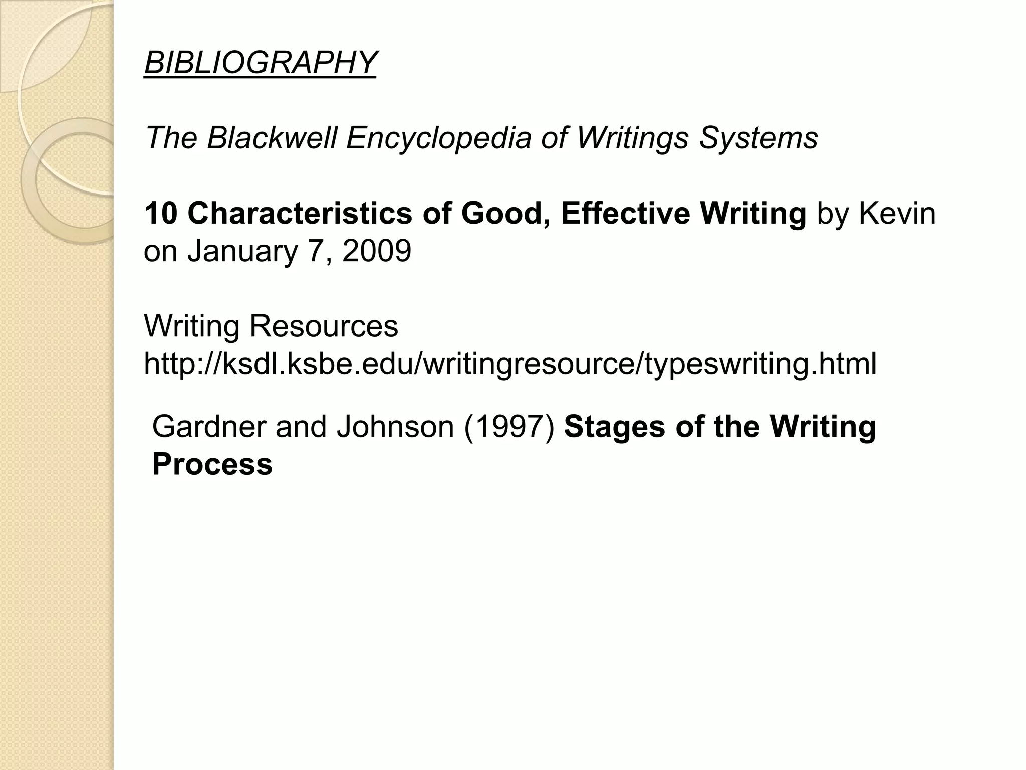 BIBLIOGRAPHY

The Blackwell Encyclopedia of Writings Systems

10 Characteristics of Good, Effective Writing by Kevin
on January 7, 2009

Writing Resources
http://ksdl.ksbe.edu/writingresource/typeswriting.html
Gardner and Johnson (1997) Stages of the Writing
Process
 