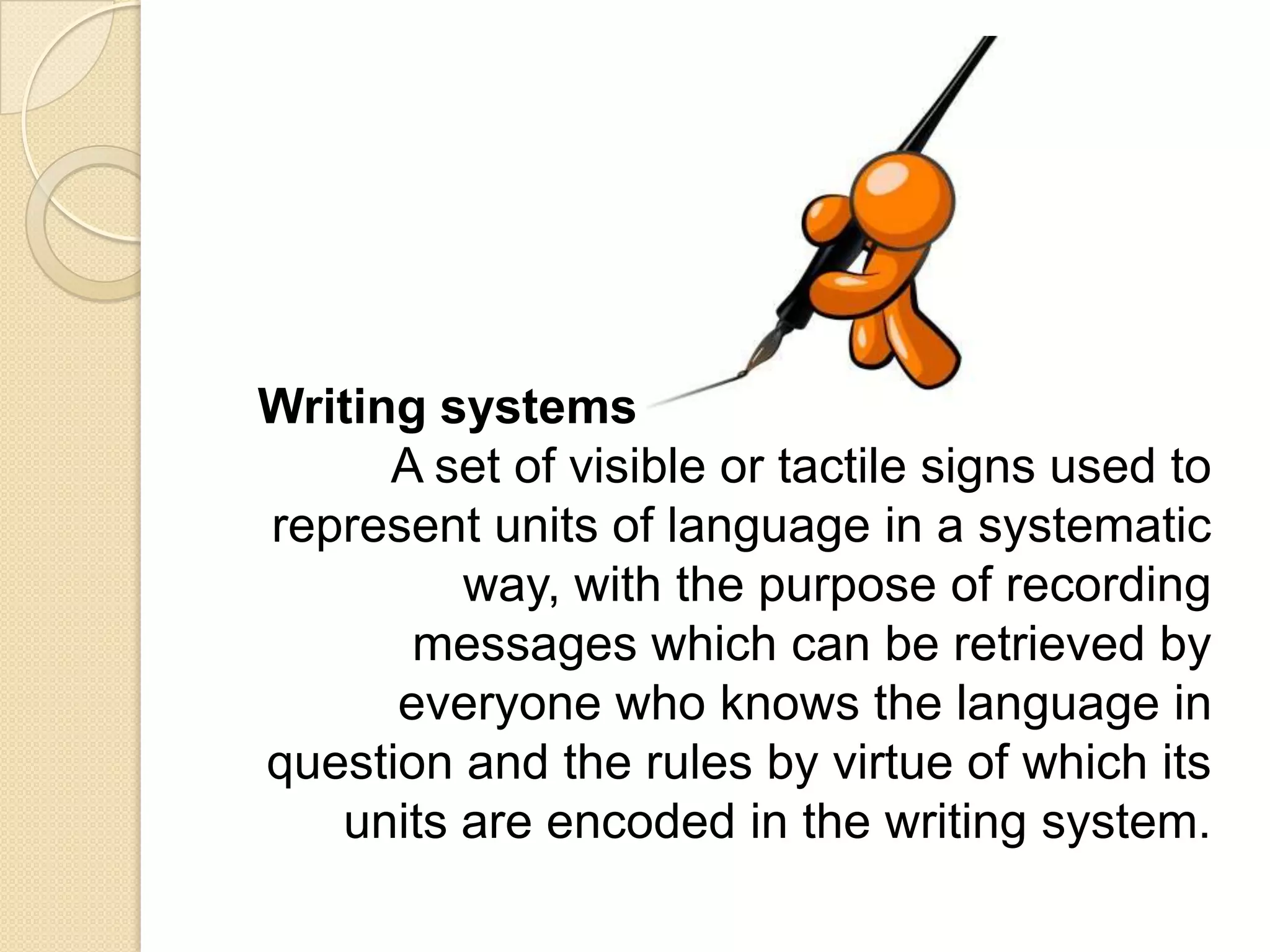 Writing systems
      A set of visible or tactile signs used to
represent units of language in a systematic
         way, with the purpose of recording
       messages which can be retrieved by
      everyone who knows the language in
question and the rules by virtue of which its
   units are encoded in the writing system.
 